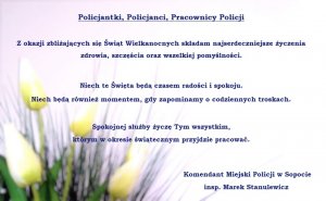 Życzenia komendanta o treści: &quot;Policjantki, Policjanci, Pracownicy Policji  Z okazji zbliżających się Świąt Wielkanocnych składam najserdeczniejsze życzenia zdrowia, szczęścia oraz wszelkiej pomyślności. Niech te Święta będą czasem radości i spokoju. Niech będą również momentem, gdy zapominamy o codziennych troskach. Spokojnej służby życzę Tym wszystkim, którym w okresie świątecznym przyjdzie pracować. Komendant Miejski Policji w Sopocie insp. Marek Stanulewicz&quot;. W tle kwiaty