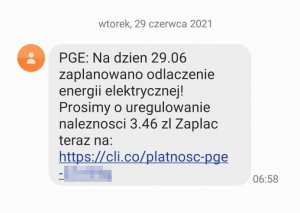 Zrzut z telefonu treści wiadomości wysyłanej do użytkowników telefonów komórkowych: &quot;PGE: Na dzien 29.06 zaplanowano odlaczenie energii elektrycznej! Prosimy o uregulowanie naleznosci 3.46 zl Zaplac teraz na https://cli.co/platnosc-pge-&quot; Dalsza część adresu internetowego jest zapikselowana. Nad treścią wiadomości znajduje się informacja o dacie otrzymania telefonu, tj. &quot;wtorek, 29 czerwca 2021&quot;, a obok godzina otrzymania sms-a, tj.: &quot;06:58&quot;.