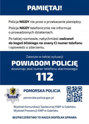 Ulotka profilaktyczna. Na górze na niebieskim tle znajduje się napis &quot;PAMIĘTAJ!&quot;. Poniżej na białym tle są informacje o treści: &quot;Policja NIGDY nie prosi o przekazanie pieniędzy. Policja NIGDY telefonicznie nie informuje o prowadzonych sprawach. Po takiej rozmowie, natychmiast zadzwoń do kogoś bliskiego i opowiedz o zdarzeniu.&quot; W środkowej części ulotki na niebieskim tle znajduje się napis o treści: &quot;Zawsze w takiej sytuacji POWIADOM POLICJĘ dzwoniąc pod numer telefonu alarmowego 112&quot;. Na dole ulotki na białym tle znajdują się następujące informacje: &quot;POMORSKA POLICJA&quot; i poniżej &quot;pomorska.policja.gov.pl&quot;. Po lewej stronie znajduje się logo Komendy Wojewódzkiej Policji w Gdańsku, a po prawej stronie kod QR. Poniżej na białym tle widoczny napis o treści &quot;Wydział Komunikacji Społecznej KWP w Gdańsku&quot;, pod nim &quot;Wydział Prewencji KWP w Gdańsku&quot;, a na samym dole &quot;BEZPIECZEŃSTWO TO NASZA WSPÓLNA SPRAWA&quot;.