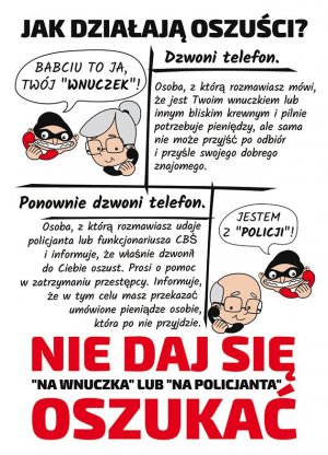 Ulotka profilaktyczna. Na białym tle na górze znajduje się napis JAK DZIAŁAJĄ OSZUŚCI? Poniżej z lewej strony jest rysunek, widoczna głowa oszusta, który w ręce trzyma słuchawkę, a nad nim chmurka i w niej tekst BABCIU TO JA TWÓJ „WNUCZEK”. Obok głowy oszusta widać głowę babci, która w ręce i przy uchu trzyma słuchawkę. Po prawej stronie przykładowy opis gdy dzwoni oszust i tak: na górze napis DZWONI TELEFON, a poniżej OSOBA, Z KTÓRĄ ROZMAWIASZ MÓWI, ŻE JEST TWOIM WNUCZKIEM LUB INNYM BLISKIM KREWNYM I PILNIE POTRZEBUJE PIENIĘDZY, ALE SAMA NIE MOŻE PRZYJŚĆ PO ODBIÓR I PRZYŚLE SWOJEGO DOBREGO ZNAJOMEGO. Na środku ulotki z lewej strony znajduje się napis PONOWNIE DZWONI TELEFON. OSOBA, Z KTÓRĄ ROZMAWIASZ UDAJE POLICJANTA LUB FUNKCJONARIUSZA CBŚ I INFORMUJE, ŻE WŁAŚNIE DZWONIŁ DO CIEBIE OSZUST. PROSI O POMOC W ZATRZYMANIU PRZESTĘPCY. INFORMUJE, ŻE W TYM CELU MASZ PRZEKAZAĆ UMÓWIONE PIENIĄDZE OSOBIE, KTÓRA PO NIE PRZYJDZIE. Po prawej stronie znajduje się rysunek, widoczna jest głowa oszusta, który w ręce trzyma słuchawkę, a nad nim chmurka i w niej tekst JESTEM Z „POLICJI” ! Obok głowy oszusta widać głowę dziadka, który w ręce i przy uchu trzyma słuchawkę. Na dole ulotki znajduje się napis w kolorach czerwonym i czarnym o treści NIE DAJ SIĘ „NA WNUCZKA” LUB „NA POLICJANTA” OSZUKAĆ.