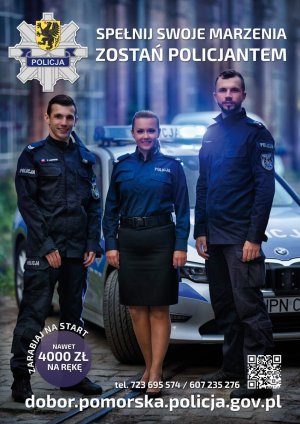 Plakat. Na pierwszym planie troje umundurowanych policjantów, kobieta i dwóch mężczyzn, którzy stoją przed radiowozem, a za nimi w tle widoczny zarys budynku. Na górze plakatu po lewej stronie znajduje się logo Komendy Wojewódzkiej Policji w Gdańsku i obok napis SPEŁNIJ SWOJE MARZENIA ZOSTAŃ POLICJANTEM. Na dole plakatu znajdują się napisy: ZARABIAJ NA START NAWET 4000 ZŁ NA RĘKĘ, TEL. 723 695 574 / 607 235 276 oraz  kod QR i adres e-mail DOBÓR.POMORSKA.POLICJA.GOV.PL