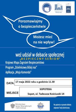 Plakat. Na niebieskim tle w prawym górnym rogu biały prostokąt, a w nim trzy loga programów profilaktycznych &quot;Krajowa Mapa Zagrożeń Bezpieczeństwa, &quot;Dzielnicowy bliżej nas&quot; i &quot;Moja Komenda&quot;. Poniżej napisy: 
POROZMAWIAJMY O BEZPIECZEŃSTWIE, 
MOŻESZ MIEĆ NA NIE WPŁYW!,
WEŹ UDZIAŁ W DEBACIE SPOŁECZNEJ &quot;BEZPIECZNY SENIOR&quot;,
KRAJOWA MAPA ZAGROŻEŃ BEZPIECZEŃSTWA,
PROGRAM &quot;DZIELNICOWY BLIŻEJ NAS&quot;,
APLIKACJA &quot;MOJA KOMENDA&quot;.
W dolnej części plakatu biały prostokąt, a w nim informacje o treści:
DATA 17 MAJA 2022 ROKU O GODZINIE 11.30,
MIEJSCE SOPOTEKA SOPOT UL. TADEUSZA KOŚCIUSZKI 14.
Na dole plakatu na białym tle orzeł i obok napis MINISTERSTWO SPRAW WEWNĘTRZNYCH I ADMINISTRACJI, na środku policyjna blacha z napisem POLICJA. Na dole w prawym rogu napis NA PYTANIA W SPRAWIE DEBATY ODPOWIE TWÓJ DZIELNICOWY.