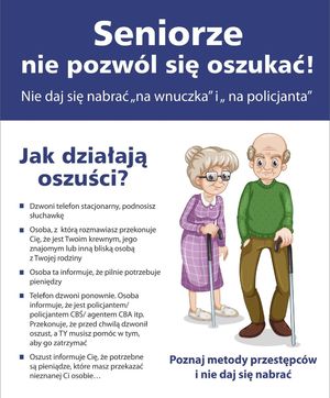 Ulotka. Na górze na niebieskim tle znajduje się biały napis o treści: 
SENIORZE NIE POZWÓL SIĘ OSZUKAĆ! NIE DAJ SIĘ NABRAĆ „NA WNUCZKA” I „NA POLICJANTA”.
Poniżej na białym tle z lewej strony znajduje się pytanie o treści: JAK DZIAŁAJĄ OSZUŚCI?, a poniżej w punktach schemat działania oszustów:
•	DZWONI TELEFON STACJONARNY, PODNOSISZ SŁUCHAWKĘ
•	OSOBA, Z KTÓRĄ ROZMAWIASZ PRZEKONUJE CIĘ, ŻE JEST TWOIM KREWNYM, JEGO ZNAJOMYM LUB INNĄ BLISKĄ OSOBĄ Z TWOJEJ RODZINY
•	OSOBA TA INFORMUJE, ŻE PILNIE POTRZEBUJE PIENIĘDZY
•	TELEFON DZWONI PONOWNIE. OSOBA INFORMUJE, ŻE JEST POLICJANTEM/ POLICJANTEM CBŚ/ AGENTEM CBA ITP. PRZEKONUJE, ŻE PRZED CHWILĄ DZWONIŁ OSZUST, A TY MUSISZ POMÓC W TYM, ABY GO ZATRZYMAĆ
•	OSZUST INFORMUJE CIĘ, ŻE POTRZEBNE SĄ PIENIĄDZE, KTÓRE MASZ PRZEKAZAĆ NIEZNANEJ CI OSOBIE…
Z prawej strony na białym tle znajdują się rysunkowe postaci kobiety i mężczyzny w starszym wieku, którzy trzymają w rękach laskę. Pod nimi widoczny napis:
POZNAJ METODY PRZESTĘPCÓW I NIE DAJ SIĘ NABRAĆ.