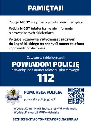 Ulotka profilaktyczna. Na górze na niebieskim tle znajduje się napis PAMIĘTAJ! Poniżej na białym tle są informacje o treści: POLICJA NIGDY NIE PROSI O PRZEKAZANIE PIENIĘDZY. POLICJA NIGDY TELEFONICZNIE NIE INFORMUJE O PROWADZONYCH SPRAWACH. PO TAKIEJ ROZMOWIE, NATYCHMIAST ZADZWOŃ DO KOGOŚ BLISKIEGO I OPOWIEDZ O ZDARZENIU. W środkowej części ulotki na niebieskim tle znajduje się napis o treści: ZAWSZE W TAKIEJ SYTUACJI POWIADOM POLICJĘ DZWONIĄC POD NUMER TELEFONU ALARMOWEGO 112. Na dole ulotki na białym tle znajdują się następujące informacje: POMORSKA POLICJA i poniżej POMORSKA.POLICJA.GOV.PL. Po lewej stronie znajduje się logo Komendy Wojewódzkiej Policji w Gdańsku, a po prawej stronie kod QR. Poniżej na białym tle widoczny napis o treści WYDZIAŁ KOMUNIKACJI SPOŁECZNEJ KWP W GDAŃSKU, pod nim WYDZIAŁ PREWENCJI KWP w Gdańsku, a na samym dole BEZPIECZEŃSTWO TO NASZA WSPÓLNA SPRAWA.