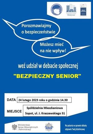 Plakat. Niebieskie tło, a na nim w prawym górnym rogu biały prostokąt, wewnątrz którego znajdują się trzy loga z napisami: na pierwszym KRAJOWA MAPA ZAGROŻEŃ BEZPIECZEŃSTWA, na drugim DZIELNICOWY BLIŻEJ NAS i na trzecim MOJA KOMENDA POLICJA. Poniżej dwie chmurki, w których znajdują się białe napisy: POROZMAWIAJMY O BEZPIECZEŃSTWIE oraz MOŻESZ MIEĆ NA NIE WPŁYW!, a na środku napis w dwóch wierszach: WEŹ UDZIAŁ W DEBACIE SPOŁECZNEJ &quot;BEZPIECZNY SENIOR&quot;. W dolnej części plakatu znajduje się biały prostokąt, a w nim treść: DATA 24 LUTEGO 2023 ROKU O GODZINIE 14.30 MIEJSCE SPOŁDZIELNIA MIESZKANIOWA SOPOT, UL. J. KRASZEWSKIEGO 31. Na dole w lewym rogu umieszczono biały prostokąt, w którym znajduje się godło Polski i obok napis MINISTERSTWO SPRAW WEWNĘTRZNYCH I ADMINISTRACJI, a obok policyjna gwiazda z napisem na środku POLICJA. W prawej dolnej części plakatu na niebieskim tle znajduje się biały napis: NA PYTANIA W SPRAWIE DEBATY ODPOWIE TWÓJ DZIELNICOWY.