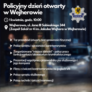 Plakat. Na ciemnym tle oznakowany radiowóz i stojący przed nim sylwetki trojga policjantów, obraz jest rozmazany. Na tle widoczne białe napisy o treści:

POLICYJNY DZIEŃ OTWARTY W WEJHEROWIE
1 KWIETNI, GODZ. 10:00
WEJHEROWO, UL. JANA III SOBIESKIEGO 344 
(ZESPÓŁ SZKÓŁ NR 4 IM. JAKUBA WEJHERA W WEJHEROWIE)

- TOR PRZESZKÓD (OTWARTY TEST SPRAWNOŚCI FIZYCZNEJ)
- POKAZ SPRZĘTU I SPRAWNOŚCI KONTRTERRORYSTÓW
- ZORGANIZOWANE &quot;MIEJSCE ZBRODNI&quot; - POKAZ PRACY FUNKCJONARIUSZY LABORATORIUM KRYMINALISTYCZNEGO,
PREZENTACJI WSPÓŁPRACY PRZEWODNIKA PSA SŁUŻBOWEGO I JEGO KOMPANA
- FILMY Z ĆWICZEŃ KONTRTERRORYSTÓW NA GOGLACH VR
- POKAZ SPRZĘTU SŁUŻBOWEGO,
- POKAZ TECHNIK I TAKTYKI INTERWENCJI