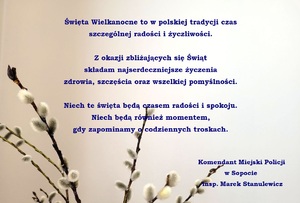 Jasne tło, a na nim bazie kotki i życzenia o treści:

Święta Wielkanocne to w polskiej tradycji czas
szczególnej radości i życzliwości.

Z okazji zbliżających się Świąt
składam najserdeczniejsze życzenia
zdrowia, szczęścia oraz wszelkiej pomyślności.

Niech te święta będą czasem radości i spokoju.
Niech będą również momentem,
gdy zapominamy o codziennych troskach.


Komendant Miejski Policji
w Sopocie
insp. Marek Stanulewicz