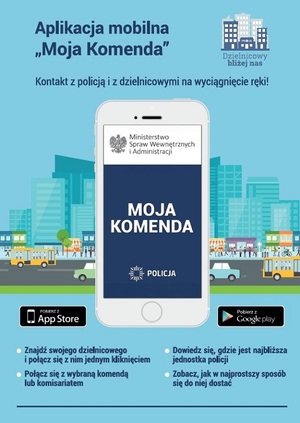 Plakat. Tło jasnoniebieskie z miastem, gdzie widoczne są wielopiętrowe budynki, ulica, po której jeżdżą pojazdy i chodnik, na którym znajdują się piesi i rowerzysta. Na środku plakatu znajduje się biały smartfon i na wyświetlaczu widok z aplikacji Moja Komenda, tj. na białym tle orzeł i obok napis: MINISTERSTWO SPRAW WEWNĘTRZNYCH I ADMINISTRACJI, na środku na granatowym tle napis: MOJA KOMENDA, a na dole logo i napis: POLICJA. Na górze plakatu nad telefonem znajdują się napisy: APLIKACJA MOBILNA „MOJA KOMENDA”, KONTAKT Z POLICJĄ I DZIELNICOWYMI NA WYCIĄGNIĘCIE RĘKI! oraz logo z napisem DZIELNICOWY BLIŻEJ NAS. Na dole dwa czarne prostokąty, a w nich białe napisy: POBIERZ Z APPSTORE i POBIERZ Z GOOGLE PLAY i poniżej informacje o treści:
•	ZNAJDŹ SWOJEGO DZIELNICOWEGO I POŁĄCZ SIĘ Z NIM JEDNYM KLIKNIĘCIEM
•	DOWIEDZ SIĘ, GDZIE JEST NAJBLIŻSZA JEDNOSTKA POLICJI
•	POŁĄCZ SIĘ Z WYBRANĄ KOMENDĄ LUB KOMISARIATEM
•	ZOBACZ, JAK W NAJPROSTSZY SPOSÓB SIĘ DO NIEJ DOSTAĆ
