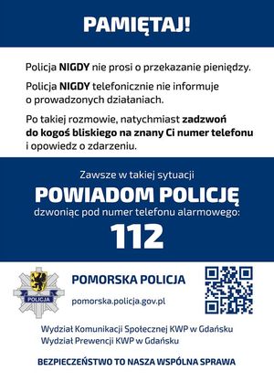 Ulotka profilaktyczna. Na górze na niebieskim tle znajduje się napis PAMIĘTAJ! Poniżej na białym tle są informacje o treści: POLICJA NIGDY NIE PROSI O PRZEKAZANIE PIENIĘDZY. POLICJA NIGDY TEELFONICZNIE NIE INFORMUJE O PROWADZONYCH SPRAWACH. PO TAKIEJ ROZMOWIE, NATYCHMIAST ZADZWOŃ DO KOGOŚ BLISKIEGO I OPOWIEDZ O ZDARZENIU. W środkowej części ulotki na niebieskim tle znajduje się napis o treści: ZAWSZE W TAKIEJ SYTUACJI POWIADOM POLICJĘ DZWONIĄC POD NUMER TELEFONU ALARMOWEGO 112. Na dole ulotki na białym tle znajdują się następujące informacje: POMORSKA POLICJA i poniżej POMORSKA.POLICJA.GOV.PL. Po lewej stronie znajduje się logo Komendy Wojewódzkiej Policji w Gdańsku, a po prawej stronie kod QR. Poniżej na białym tle widoczny napis o treści WYDZIAŁ KOMUNIKACJI SPOŁECZNEJ KWP W GDAŃSKU, pod nim WYDZIAŁ PREWENCJI KWP w Gdańsku, a na samym dole BEZPIECZEŃSTWO TO NASZA WSPÓLNA SPRAWA.