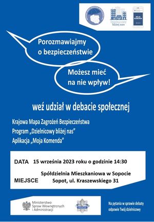 Plakat. Na niebieskim tle w prawym górnym rogu biały prostokąt, a w nim trzy loga programów profilaktycznych: Krajowa Mapa Zagrożeń Bezpieczeństwa, Dzielnicowy bliżej nas i Moja Komenda. Poniżej napisy: 
POROZMAWIAJMY O BEZPIECZEŃSTWIE, 
MOŻESZ MIEĆ NA NIE WPŁYW!

WEŹ UDZIAŁ W DEBACIE SPOŁECZNEJ 

KRAJOWA MAPA ZAGROŻEŃ BEZPIECZEŃSTWA
PROGRAM &quot;DZIELNICOWY BLIŻEJ NAS&quot;
APLIKACJA &quot;MOJA KOMENDA&quot;

W dolnej części plakatu biały prostokąt, a w nim informacje o treści:
DATA 15 WRZEŚNIA 2023 ROKU O GODZINIE 14.30,
MIEJSCE SPÓŁDZIELNIA MIESZKANIOWA W SOPOCIE 
SOPOT, UL. KRASZEWSKIEGO 31

Na dole plakatu na białym tle orzeł i obok napis:
MINISTERSTWO SPRAW WEWNĘTRZNYCH I ADMINISTRACJI,
a obok gwiazda policyjna z napisem POLICJA. 

Na dole w prawym rogu plakatu znajduje się napis:
 NA PYTANIA W SPRAWIE DEBATY ODPOWIE TWÓJ DZIELNICOWY