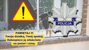 Na zdjęciu wybita szyba w oknie, znak ostrzegawczy w kształcie trójkąta i wykrzyknikiem na środku, gwiazda policyjna z napisem POLICJA oraz napis o treści:
PAMIĘTAJ!!!
TWOJA DZIAŁKA, TWÓJ SPOKÓJ.
ZABEZPIECZ JĄ WŁAŚCIWIE
NA JESIEŃ I ZIMĘ.