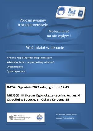 Plakat. Na niebieskim tle w prawym górnym rogu biały prostokąt, a w nim trzy loga programów profilaktycznych &amp;quot;Krajowa Mapa Zagrożeń Bezpieczeństwa, &amp;quot;Dzielnicowy bliżej nas&amp;quot; i &amp;quot;Moja Komenda&amp;quot;. Poniżej napisy: 

POROZMAWIAJMY O BEZPIECZEŃSTWIE

MOŻESZ MIEĆ NA NIE WPŁYW!

WEŹ UDZIAŁ W DEBACIE

KRAJOWA MAPA ZAGROŻEŃ BEZPIECZEŃSTWA

WIRTUALNY ŚWIAT - CO POWINNIŚMY WIEDZIEĆ

CYBERPRZEMOC

CYBERZAGROŻENIA

W dolnej części plakatu biały prostokąt, a w nim informacje o treści:

DATA: 5 GRUDNIA 2023 ROKU, GODZINA 12:45

MIEJSCE: III LICEUM OGÓLNOKSZTAŁCĄCE IM. AGNIESZKI OSIECKIEJ W SOPOCIE, UL. KOLBERGA 15.

Na dole plakatu w lewym dolnym rogu znajduje się biały prostokąt, a w nim Godło Polski, napis MINISTERSTWO SPRAW WEWNĘTRZNYCH I ADMINISTRACJI i gwiazda policyjna z napisdem POLICJA. W prawym dolnym rogu znajduje się napis: NA PYTANIA W SPRAWIE DEBATY ODPOWIE TWÓJ PROFILAKTYK.