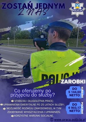 Na plakacie na środku znajduje się policjant ruchu drogowego, który stoi przy ulicy z urządzeniem do pomiaru prędkości. Nad nim znajduje się napis: 

ZOSTAŃ JEDNYM Z NAS

oraz logo w kształcie gwiazdy policyjnej z napisem POLICJA

Na dole znajdują się napisy o treści:

CO OFERUJEMY PO PRZYJĘCIU DO SŁUŻBY?
- STABILNĄ I DŁUGOLETNIĄ PRACĘ;
- UPRAWNIENIA EMERYTALNE PO 25 LATACH SŁUŻBY;
- MOŻLIWOŚĆ ROZWOJU ZAWODOWEGO, W TYM ZDOBYWANIE WYKSZTAŁCENIA I UPRAWNIEŃ;
- KORZYSTNE WARUNKI SOCJALNE.

ZAROBKI
KURSANT DO 5144,50 NETTO
POLICJANT DO 6903,17 NETTO

WWW.PRACA.POLICJA.PL