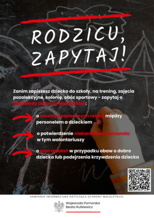 Wersja tekstowa plakatu:

RODZICU ZAPYTAJ!

ZANIM ZAPISZESZ DZIECKO DO SZKOŁY, NA TRENING, ZAJĘCIA POZALEKCYJNE, KOLONIĘ, OBÓZ SPORTOWY - ZAPYTAJ O STANDARDY OCHRONY MAŁOLETNICH:
- O ZASADY BEZPIECZNYCH RELACJI MIĘDZY PERSONELEM A DZIECKIEM
- O POTWIERDZENIE NIEKARALNOŚCI PERSONELU W TYM WOLONTARIUSZY
- O PLAN DZIAŁAŃ W PRZYPADKU OBAW O DOBRO DZIECKA LUB PODEJRZENIA KRZYWDZENIA DZIECKA

KAMPANIA INFORMACYJNA DOTYCZĄCA OCHRONY MAŁOLETNICH

WOJEWODA POMORSKA 
BEATA RUTKIEWICZ

Na dole plakatu znajduje się kod QR