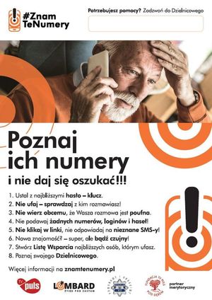 Na plakacie zmartwiony dziadek z telefonem przy uchu i napisy:

#ZNAMTENUMERY
POTRZEBUJESZ POMOCY? ZADZWOŃ DO DZIELNICOWEGO

POZNAJ ICH NUMERY I NIE DAJ SIĘ OSZUKAĆ

1. USTAL Z NAJBLIŻSZYMI HASŁO - KLUCZ.
2. NIE UFAJ - SPRAWDZAJ Z KIM ROZMAWIASZ!
3. NIE WIERZ OBCEMU, ŻE WASZA ROZMOWA JEST POUFNA.
4. NIE PODAWAJ ŻADNYCH NUMERÓW, LOGINÓW I HASEŁ!
5. NIE KLIKAJ W LINKI, NIE ODPOWIADAJ NA NIEZNANE SMS-Y!
6. NOWA ZNAJOMOŚĆ? - SUPER, ALE BĄDŹ CZUJNY!
7. STWÓRZ LISTĘ WSPARCIA NAJBLIŻSZYCH OSÓB, KTRYM UFASZ.
8. POZNAJ SWOJEGO DZIELNICOWEGO.

WIĘCEJ  INFORMACJI NA ZNAMTENUMERY.PL 

Na dole plakatu znajdują się cztery logo partnerów merytorycznych akcji: TV Puls, Lombard Życie Pod Zastaw, Policja i Fundacja TV Puls Pod Dębem