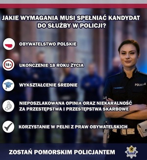 Na zdjęciu policjantka, gwiazda policyjna oraz napisy o treści:
JAKIE WYMAGANIA MUSI SPEŁNIĆ KANDYDAT DO SŁUŻBY W POLICJI?
- OBYWATELSTWO POLSKIE
- UKOŃCZENIE 18 ROKU ŻYCIA
- WYKSZTAŁCENIE ŚREDNIE
- NIEPOSZLAKOWANA OPINIA ORAZ NIEKARALNOŚĆ ZA PRZESTĘPSTWA I PRZESTĘPSTWA SKARBOWE
- KORZYSTANIE W PEŁNI Z PRAW PUBLICZNYCH

ZOSTAŃ POMORSKIM POLICJANTEM