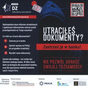 Plakat. Na ciemnym tle zakapturzona postać, kod QR, dowód osobisty i napisy o treści:

SYSTEM DZ 
Dokumenty Zastrzeżone
www.DokumentyZastrzezone.pl
Ogólnopolska baza milionów skradzionych i zgubionych dokumentów ochroni przed przestępstwami na Twoje nazwisko!

Co robić po stracie dokumentów?
Zastrzec je w banku
Zgłosić sprawę na Policji (w przypadku kradzieży)
Wyrobić nowe dokumenty

System dla każdego - nie trzeba być klientem żadnego banku. W kilka minut dane są dostępne dla wszystkich banków, oraz dla operatorów telefonii komórkowych i innych firm.

UTRACIŁEŚ DOKUMENTY? ZASTRZEŻ JE W BANKU!

NIE POZWÓL UKRAŚĆ SWOJEJ TOŻSAMOŚCI!

Społeczna Kampania Informacyjna

Patronat honorowy
Ministerstwo Spraw Wewnętrznych i Administracji

Współpraca
POLICJA

Patronat
Federacja Konsumentów

Organizator
ZWIĄZEK BANKÓW POLSKICH