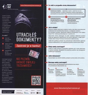 Plakat. Na ciemnym tle zakapturzona postać, kod QR, dowód osobisty i napisy o treści:

SYSTEM DZ 
Dokumenty Zastrzeżone
www.DokumentyZastrzezone.pl

System Związku Banków Polskich chroni przed wyłudzeniami z użyciem cudzej tożsamości. To ogólnopolska baza milionów skradzionych i zgubionych dokumentów.

Co robić?
Zastrzec dokumenty w banku
Zgłosić sprawę na Policji (w przypadku kradzieży)
Zawiadomić gminę lub placówkę konsularną

UTRACIŁEŚ DOKUMENTY? ZASTRZEŻ JE W BANKU!

NIE POZWÓL UKRAŚĆ SWOJEJ TOŻSAMOŚCI!

Zastrzegać powinni wszyscy - nie tylko klienci banków. To najważniejszy krok, który trzeba natychmiast zrobić, gdy utracimy np. dowód osobisty, paszport czy prawo jazdy. W kilka minut dane trafiają do wszystkich banków, operatorów telefonii komórkowych i tysięcy innych firm.

Kampania Informacyjna Systemu DOKUMENTY ZASTRZEŻONE

Patronat honorowy
Ministerstwo Spraw Wewnętrznych i Administracji

Patronat
Federacja Konsumentów

Współpraca
POLICJA

Organizator
ZWIĄZEK BANKÓW POLSKICH

Co robić w przypadku utraty dokumentów?

1. Zastrzec je w banku - najłatwiej w swoim. Jeżeli ktoś nie ma rachunku powinien to zrobić w dowolnym banku przyjmującym zastrzeżenia od wszystkich (lista: www.DokumentyZastrzezone.pl).
2. Zgłosić się do najbliższej jednostki policji tylko jeżeli dokumenty zostały skradzione.
3. Zawiadomić gminę lub placówkę konsularną w celu wyrobienia nowego dokumentu.

Jak to działa?
Wystarczy zgłosić dokument w jednym banku, aby dane automatycznie przekazano do Centralnej Bazy Danych, a następnie rozesłano do wszystkich banków, operatorów telefonii komórkowych oraz tysięcy innych firm i instytucji korzystających z Systemu DZ. Dokumenty można zastrzegać nie tylko osobiście. Większość banków przyjmuje zastrzeżenia telefonicznie (od swoich klientów), a część wprowadziła taką funkcję również do bankowości elektronicznej. 
Jeżeli ktoś spróbuje się posłużyć zastrzeżonym dokumentem operacja zostanie zablokowana, a do wyjaśnienia sprawy wzywana jest Policja.

Kiedy należy zastrzegać?
Trzeba to zrobić zarówno w przypadku zagubienia, jak i utraty dokumenty w wyniku kradzieży. niezależnie od przyczyny powinno się zareagować możliwie jak najszybciej. 

Dlaczego należy zastrzegać?
Dziennie zdarza się kilkadziesiąt prób posłużenia się cudzym lub podrobionym dokumentem, np.:
- wyłudzenia kredytów i pożyczek
- unikanie opłat, kradzieże wyposażenia (wynajem mieszkań i pokoi hotelowych)
- kradzieże wynajętych samochodów lub innych rzeczy
- zakładanie fikcyjnych firm (przestępstwa kredytowe i podatkowe)

www.DokumentyZastrzezone.pl