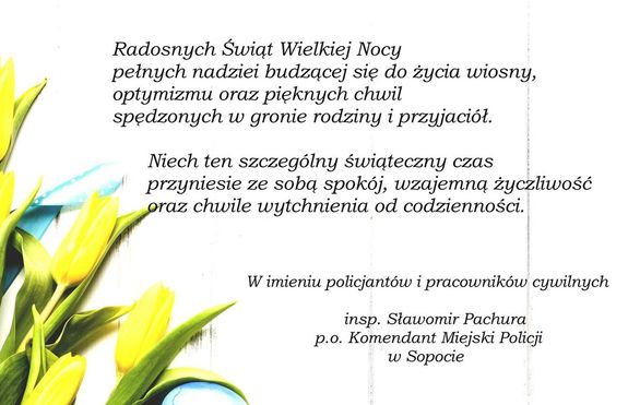 Na jasnym tle tulipany i treść życzeń:

Radosnych Świąt Wielkiej Nocy
pełnych nadziei budzącej się do życia wiosny,
optymizmu oraz pięknych chwil 
spędzonych w gronie rodziny i przyjaciół.

Niech ten szczególny świąteczny czas 
przyniesie ze sobą spokój, wzajemną życzliwość
oraz chwile wytchnienia od codzienności.

W imieniu policjantów i pracowników cywilnych
insp. Sławomir Pachura
p.o. Komendant Miejski Policji
w Sopocie